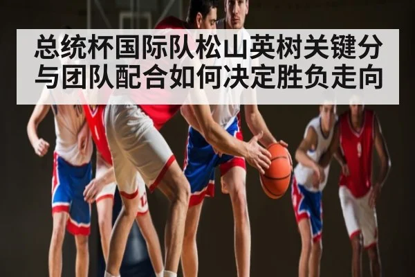 总统杯国际队松山英树关键分与团队配合如何决定胜负走向