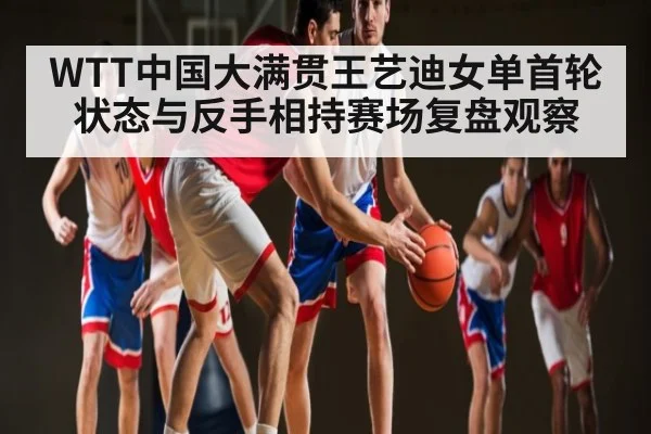 WTT中国大满贯王艺迪女单首轮状态与反手相持赛场复盘观察