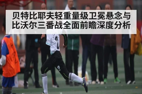 贝特比耶夫轻重量级卫冕悬念与比沃尔三番战全面前瞻深度分析