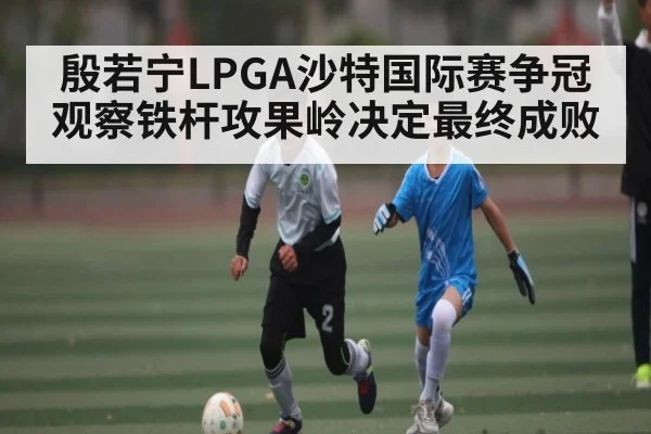 殷若宁LPGA沙特国际赛争冠观察铁杆攻果岭决定最终成败