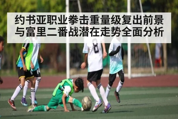 约书亚职业拳击重量级复出前景与富里二番战潜在走势全面分析